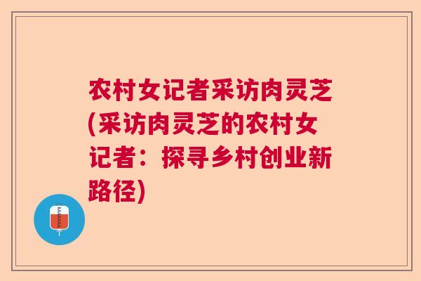 农村女记者采访肉灵芝(采访肉灵芝的农村女记者：探寻乡村创业新路径)  第1张