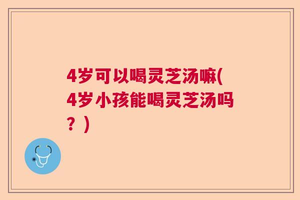4岁可以喝灵芝汤嘛(4岁小孩能喝灵芝汤吗？)  第1张