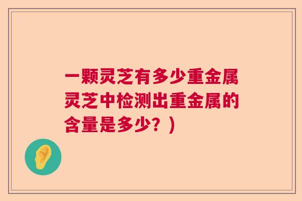 一颗灵芝有多少重金属灵芝中检测出重金属的含量是多少？)  第1张