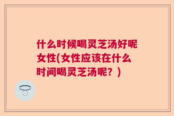 什么时候喝灵芝汤好呢女性(女性应该在什么时间喝灵芝汤呢？)  第1张