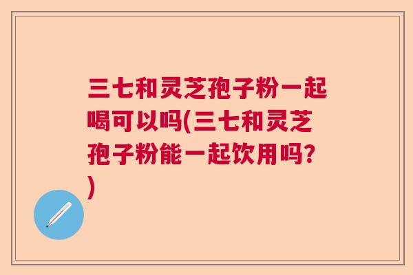 三七和灵芝孢子粉一起喝可以吗(三七和灵芝孢子粉能一起饮用吗？)  第1张
