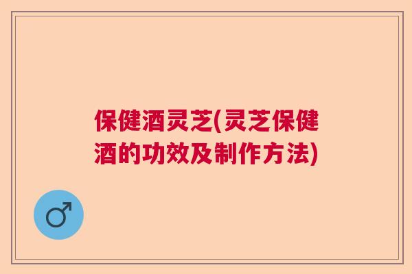 保健酒灵芝(灵芝保健酒的功效及制作方法)  第1张