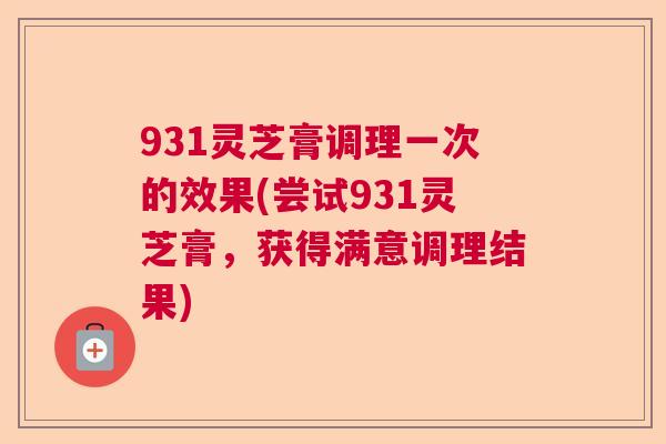 931灵芝膏调理一次的效果(尝试931灵芝膏，获得满意调理结果)  第1张