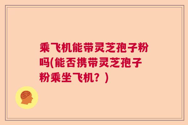 乘飞机能带灵芝孢子粉吗(能否携带灵芝孢子粉乘坐飞机？)  第1张