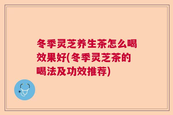 冬季灵芝养生茶怎么喝效果好(冬季灵芝茶的喝法及功效推荐)  第1张
