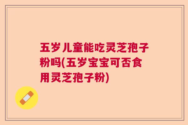 五岁儿童能吃灵芝孢子粉吗(五岁宝宝可否食用灵芝孢子粉)  第1张