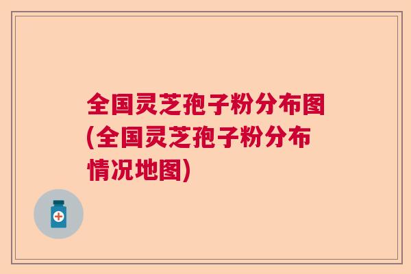 全国灵芝孢子粉分布图(全国灵芝孢子粉分布情况地图)  第1张