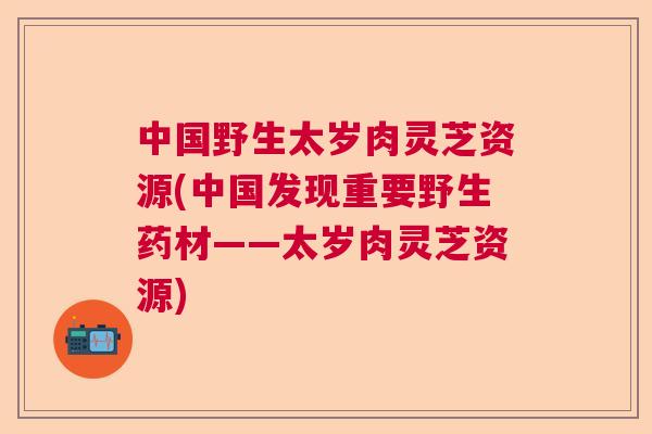 中国野生太岁肉灵芝资源(中国发现重要野生药材——太岁肉灵芝资源)  第1张