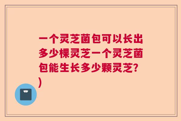一个灵芝菌包可以长出多少棵灵芝一个灵芝菌包能生长多少颗灵芝？)  第1张