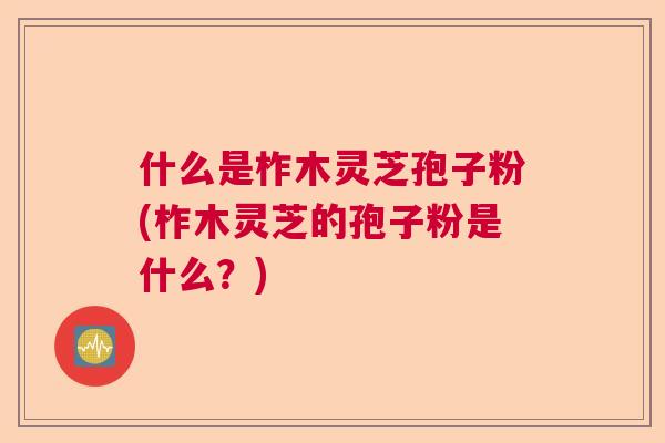 什么是柞木灵芝孢子粉(柞木灵芝的孢子粉是什么？)  第1张