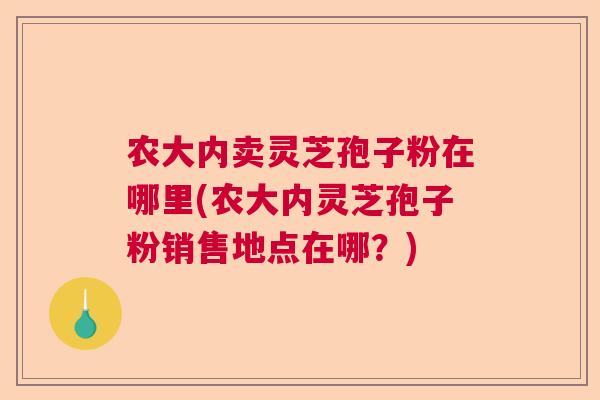 农大内卖灵芝孢子粉在哪里(农大内灵芝孢子粉销售地点在哪？)  第1张