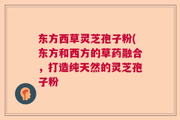 东方西草灵芝孢子粉(东方和西方的草药融合，打造纯天然的灵芝孢子粉  第1张