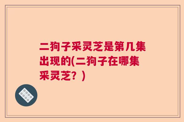 二狗子采灵芝是第几集出现的(二狗子在哪集采灵芝？)  第1张