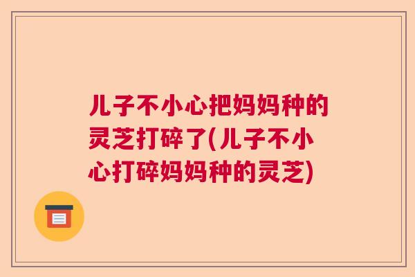 儿子不小心把妈妈种的灵芝打碎了(儿子不小心打碎妈妈种的灵芝)  第1张