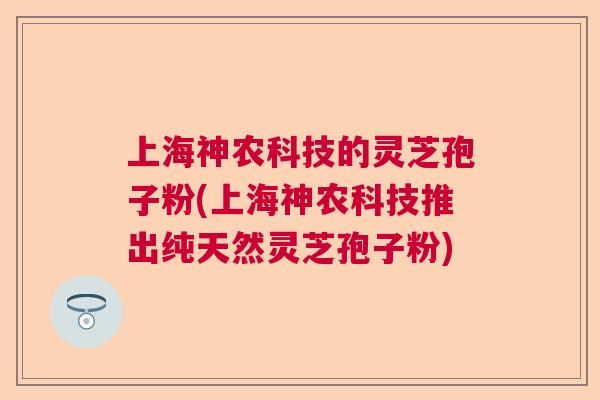 上海神农科技的灵芝孢子粉(上海神农科技推出纯天然灵芝孢子粉)  第1张