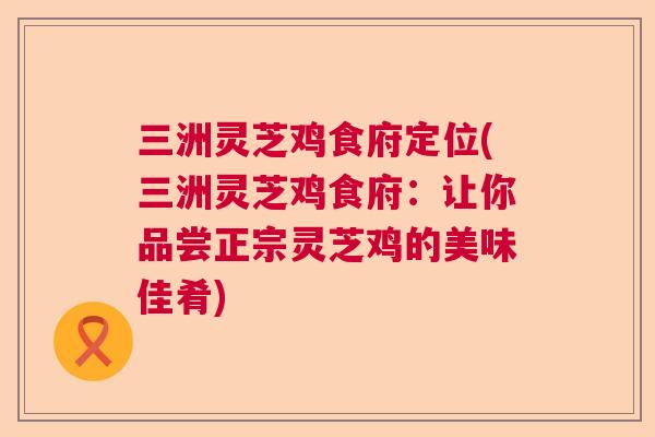 三洲灵芝鸡食府定位(三洲灵芝鸡食府：让你品尝正宗灵芝鸡的美味佳肴)  第1张