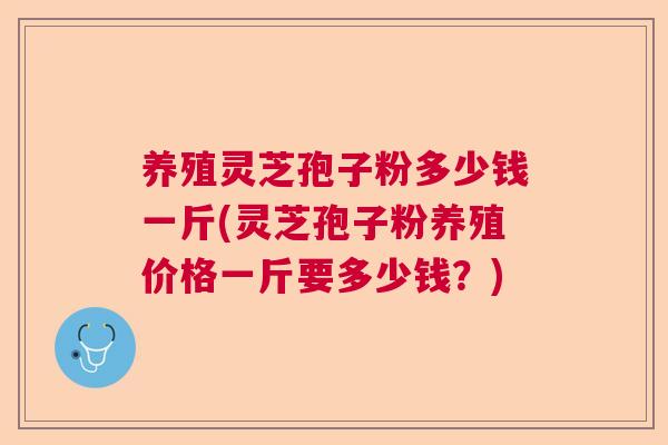 养殖灵芝孢子粉多少钱一斤(灵芝孢子粉养殖价格一斤要多少钱？)  第1张