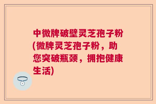 中微牌破壁灵芝孢子粉(微牌灵芝孢子粉，助您突破瓶颈，拥抱健康生活)  第1张