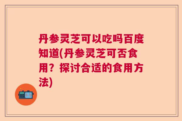 丹参灵芝可以吃吗百度知道(丹参灵芝可否食用？探讨合适的食用方法)  第1张