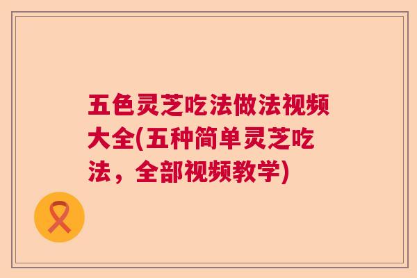 五色灵芝吃法做法视频大全(五种简单灵芝吃法，全部视频教学)  第1张
