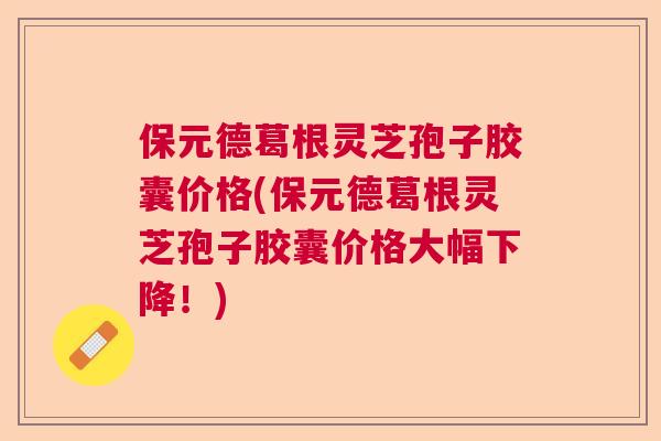 保元德葛根灵芝孢子胶囊价格(保元德葛根灵芝孢子胶囊价格大幅下降！)  第1张