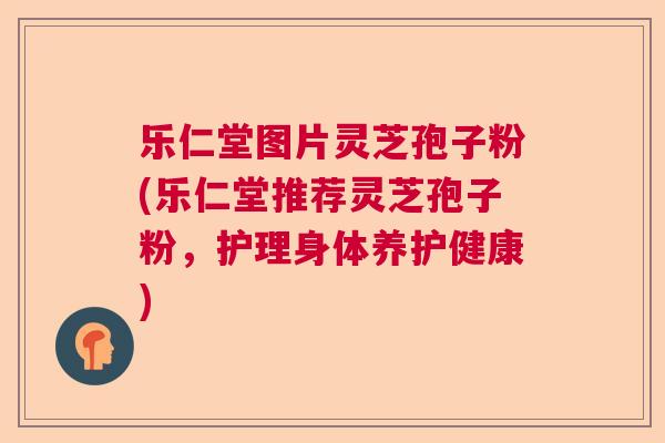 乐仁堂图片灵芝孢子粉(乐仁堂推荐灵芝孢子粉，护理身体养护健康)  第1张