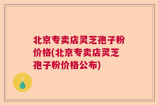北京专卖店灵芝孢子粉价格(北京专卖店灵芝孢子粉价格公布)  第1张