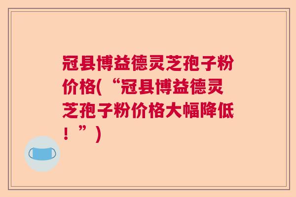 冠县博益德灵芝孢子粉价格(“冠县博益德灵芝孢子粉价格大幅降低！”)  第1张