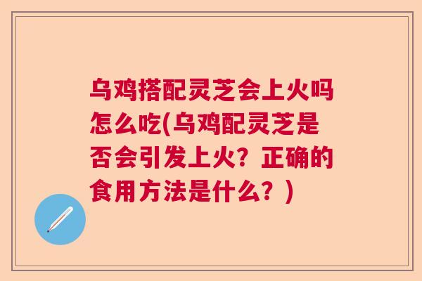 乌鸡搭配灵芝会上火吗怎么吃(乌鸡配灵芝是否会引发上火？正确的食用方法是什么？)  第1张