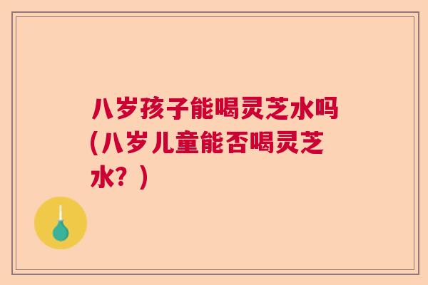 八岁孩子能喝灵芝水吗(八岁儿童能否喝灵芝水？)  第1张