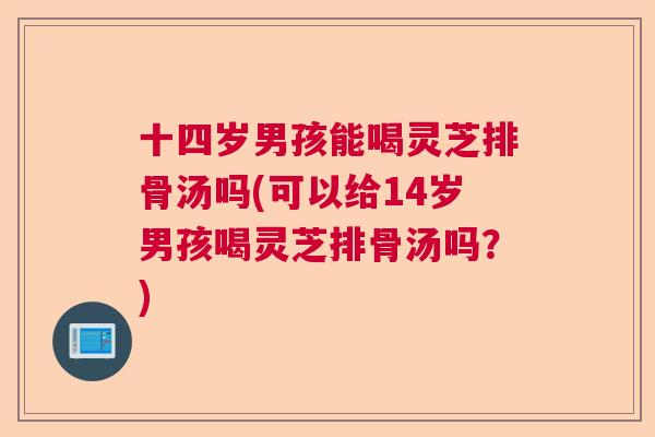 十四岁男孩能喝灵芝排骨汤吗(可以给14岁男孩喝灵芝排骨汤吗？)  第1张