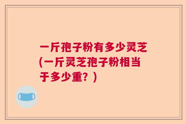 一斤孢子粉有多少灵芝(一斤灵芝孢子粉相当于多少重？)  第1张