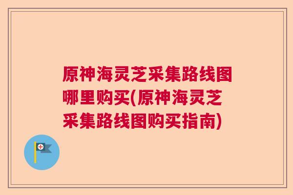 原神海灵芝采集路线图哪里购买(原神海灵芝采集路线图购买指南)  第1张