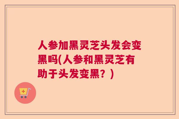 人参加黑灵芝头发会变黑吗(人参和黑灵芝有助于头发变黑？)  第1张
