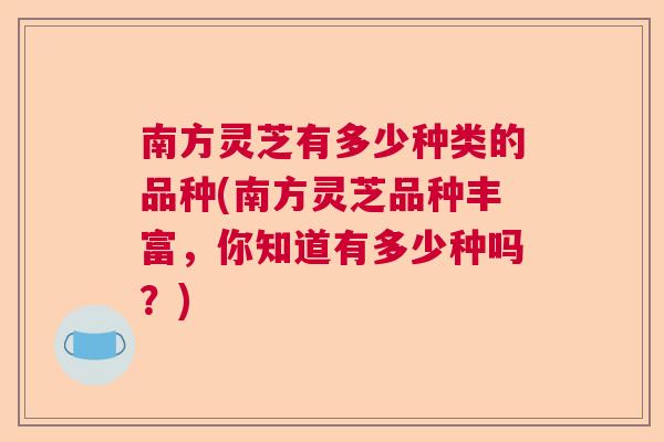 南方灵芝有多少种类的品种(南方灵芝品种丰富，你知道有多少种吗？)  第1张