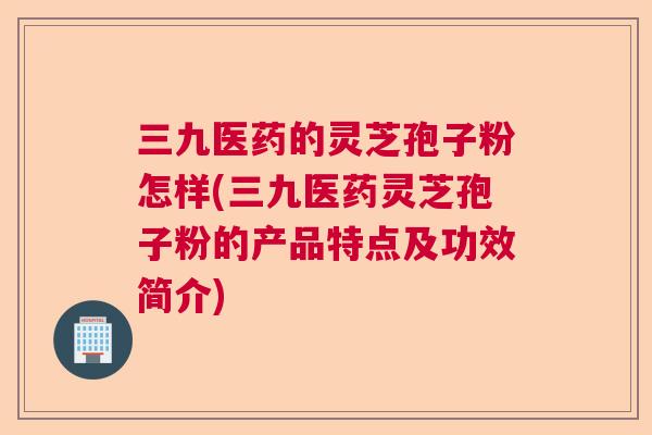 三九医药的灵芝孢子粉怎样(三九医药灵芝孢子粉的产品特点及功效简介)  第1张
