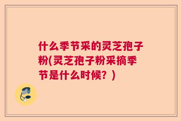 什么季节采的灵芝孢子粉(灵芝孢子粉采摘季节是什么时候？)  第1张