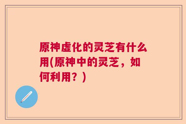 原神虚化的灵芝有什么用(原神中的灵芝，如何利用？)  第1张