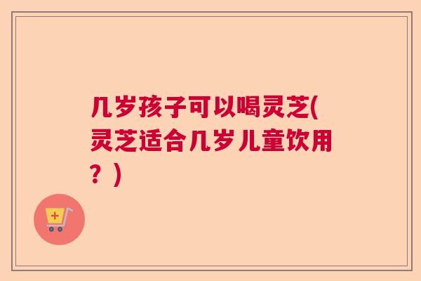 几岁孩子可以喝灵芝(灵芝适合几岁儿童饮用？)  第1张