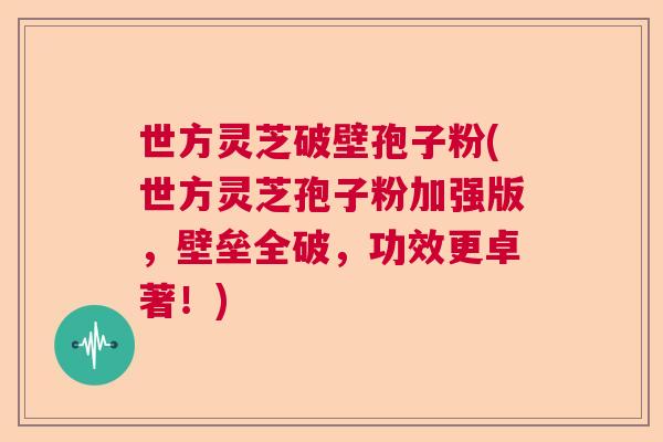 世方灵芝破壁孢子粉(世方灵芝孢子粉加强版，壁垒全破，功效更卓著！)  第1张