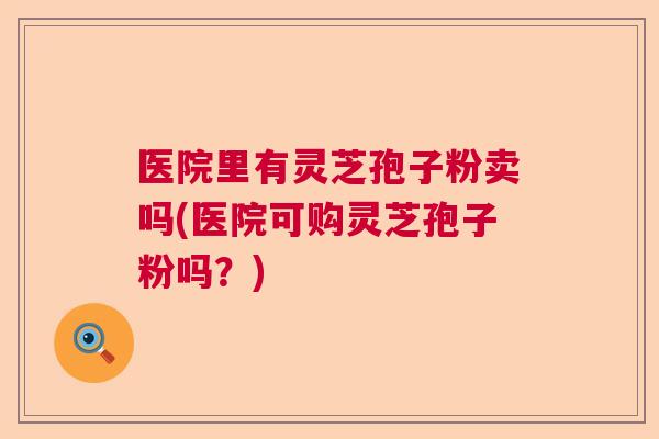 医院里有灵芝孢子粉卖吗(医院可购灵芝孢子粉吗？)  第1张
