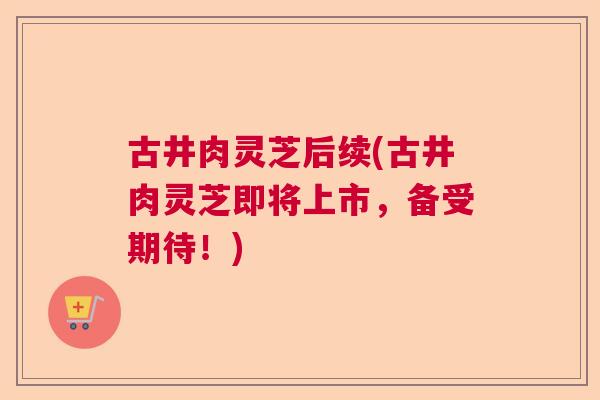 古井肉灵芝后续(古井肉灵芝即将上市，备受期待！)  第1张