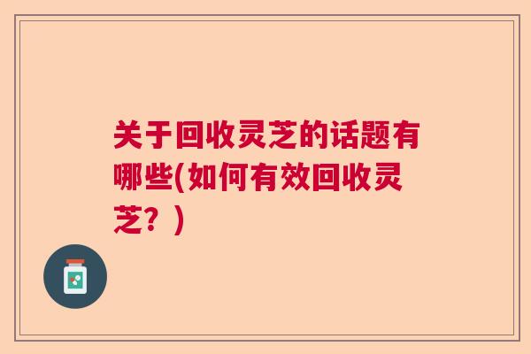 关于回收灵芝的话题有哪些(如何有效回收灵芝？)  第1张