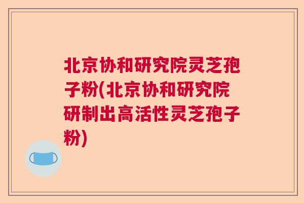 北京协和研究院灵芝孢子粉(北京协和研究院研制出高活性灵芝孢子粉)  第1张