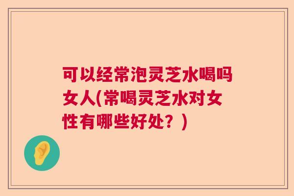 可以经常泡灵芝水喝吗女人(常喝灵芝水对女性有哪些好处？)  第1张