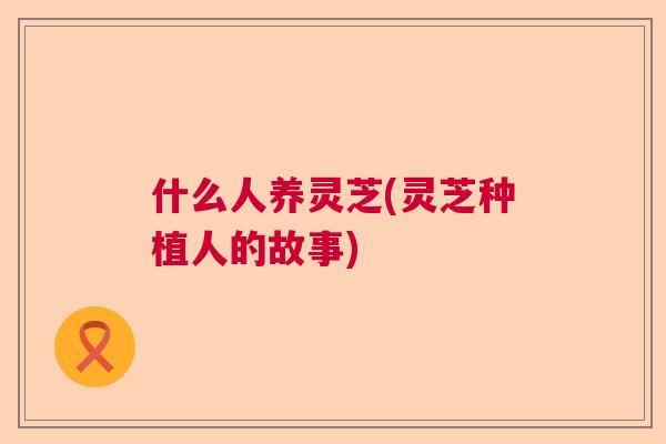 什么人养灵芝(灵芝种植人的故事)  第1张