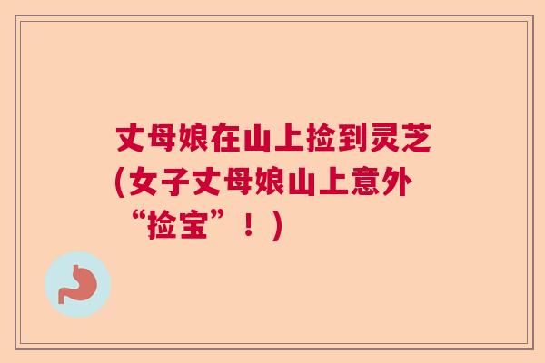 丈母娘在山上捡到灵芝(女子丈母娘山上意外“捡宝”！)  第1张