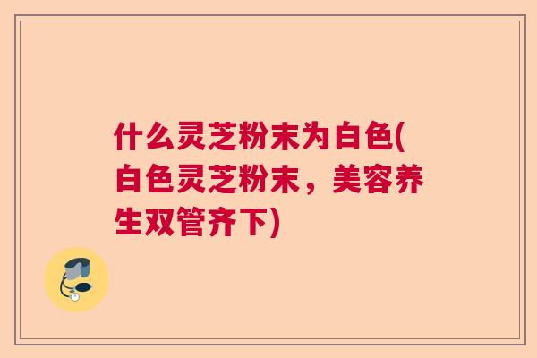 什么灵芝粉末为白色(白色灵芝粉末，美容养生双管齐下)  第1张