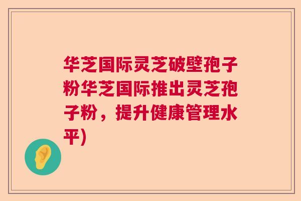 华芝国际灵芝破壁孢子粉华芝国际推出灵芝孢子粉，提升健康管理水平)  第1张