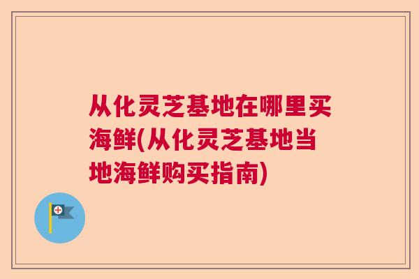 从化灵芝基地在哪里买海鲜(从化灵芝基地当地海鲜购买指南)  第1张